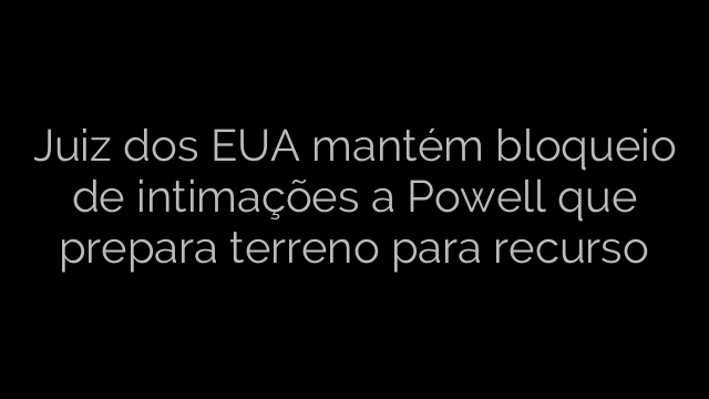 ​Juiz dos EUA mantém bloqueio de intimações a Powell que prepara terreno para  recurso 
